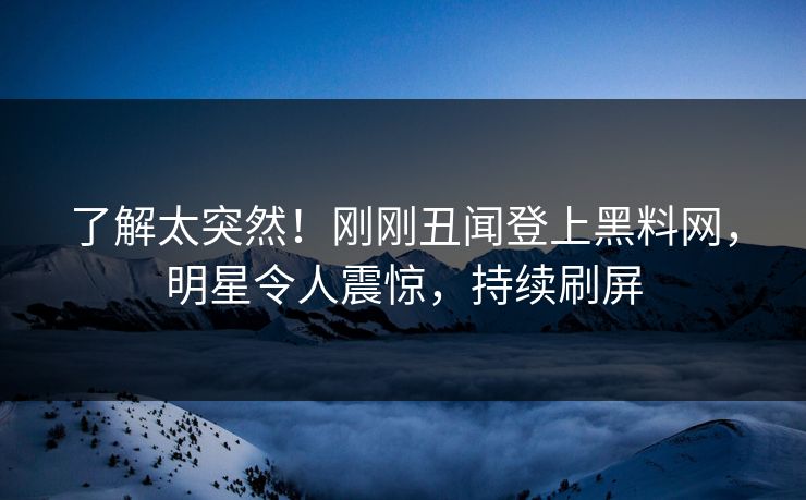 了解太突然！刚刚丑闻登上黑料网，明星令人震惊，持续刷屏  第1张