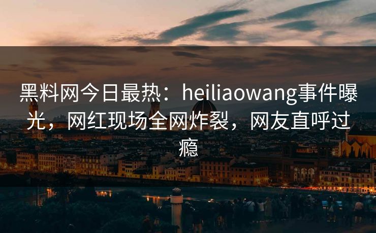 黑料网今日最热：heiliaowang事件曝光，网红现场全网炸裂，网友直呼过瘾