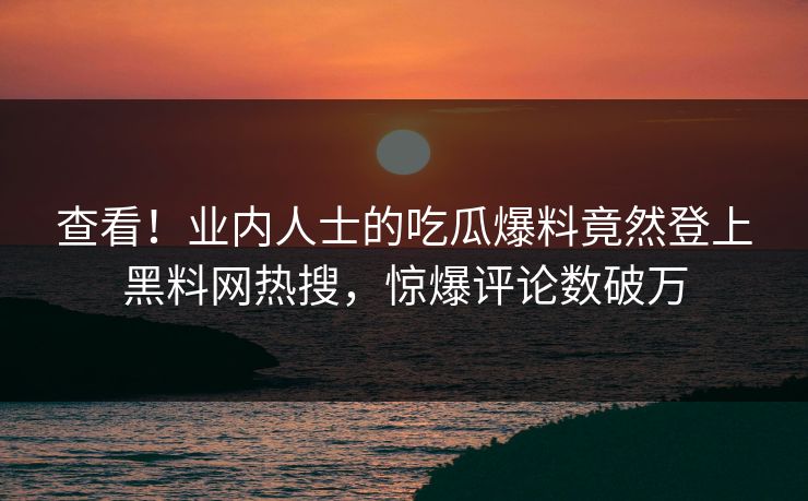 查看！业内人士的吃瓜爆料竟然登上黑料网热搜，惊爆评论数破万