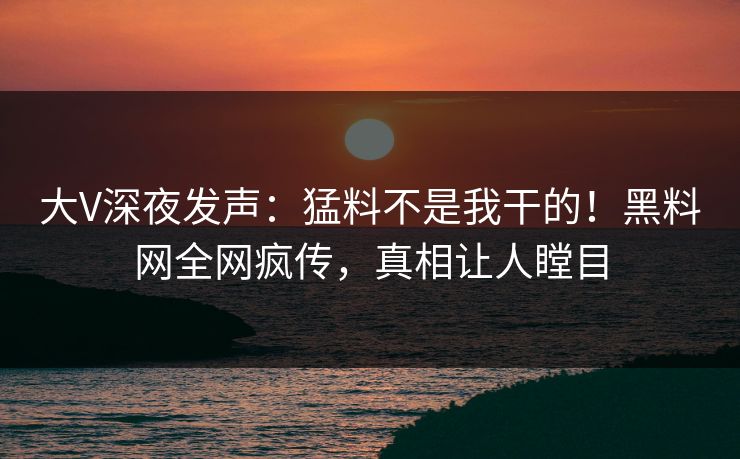 大V深夜发声：猛料不是我干的！黑料网全网疯传，真相让人瞠目