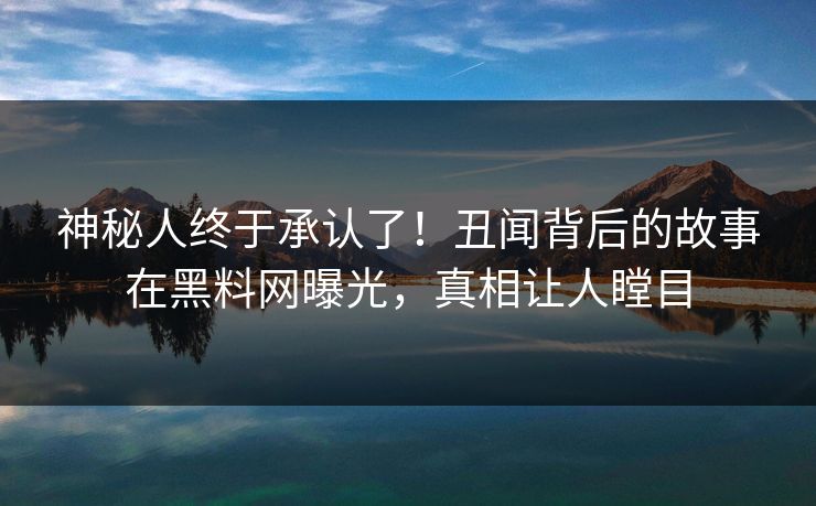 神秘人终于承认了！丑闻背后的故事在黑料网曝光，真相让人瞠目