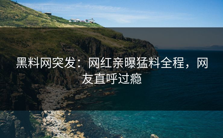 黑料网突发：网红亲曝猛料全程，网友直呼过瘾
