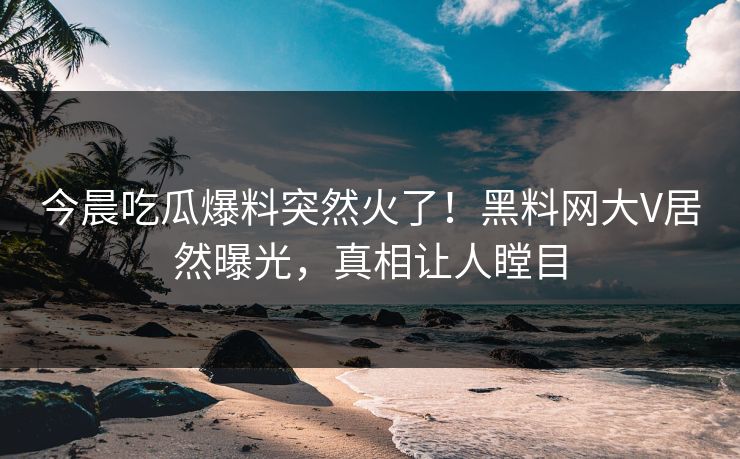 今晨吃瓜爆料突然火了！黑料网大V居然曝光，真相让人瞠目