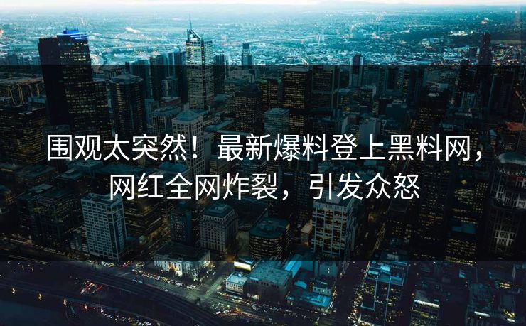 围观太突然！最新爆料登上黑料网，网红全网炸裂，引发众怒
