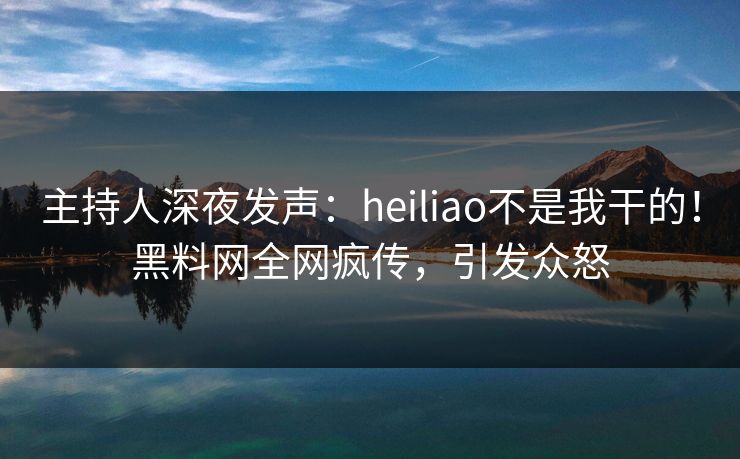 主持人深夜发声：heiliao不是我干的！黑料网全网疯传，引发众怒  第1张