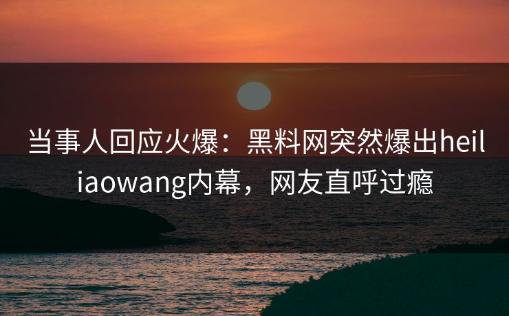 当事人回应火爆：黑料网突然爆出heiliaowang内幕，网友直呼过瘾