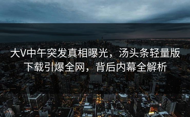 大V中午突发真相曝光，汤头条轻量版下载引爆全网，背后内幕全解析