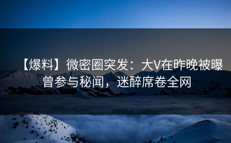 【爆料】微密圈突发：大V在昨晚被曝曾参与秘闻，迷醉席卷全网