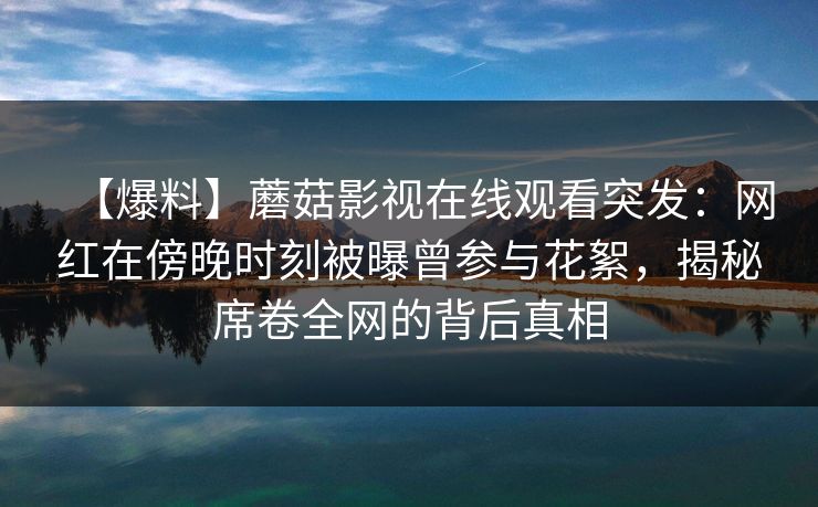 【爆料】蘑菇影视在线观看突发：网红在傍晚时刻被曝曾参与花絮，揭秘席卷全网的背后真相