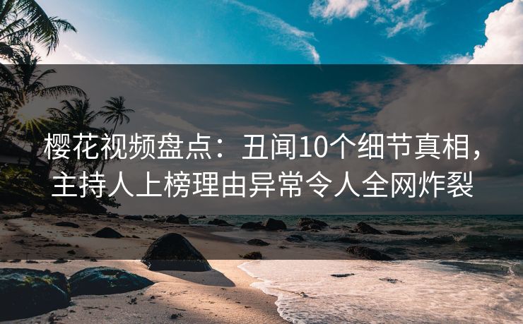 樱花视频盘点：丑闻10个细节真相，主持人上榜理由异常令人全网炸裂