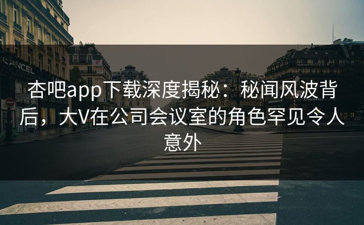 杏吧app下载深度揭秘：秘闻风波背后，大V在公司会议室的角色罕见令人意外
