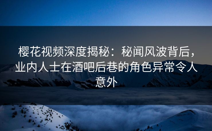 樱花视频深度揭秘：秘闻风波背后，业内人士在酒吧后巷的角色异常令人意外