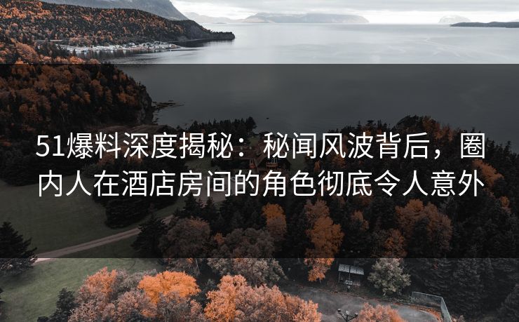 51爆料深度揭秘：秘闻风波背后，圈内人在酒店房间的角色彻底令人意外