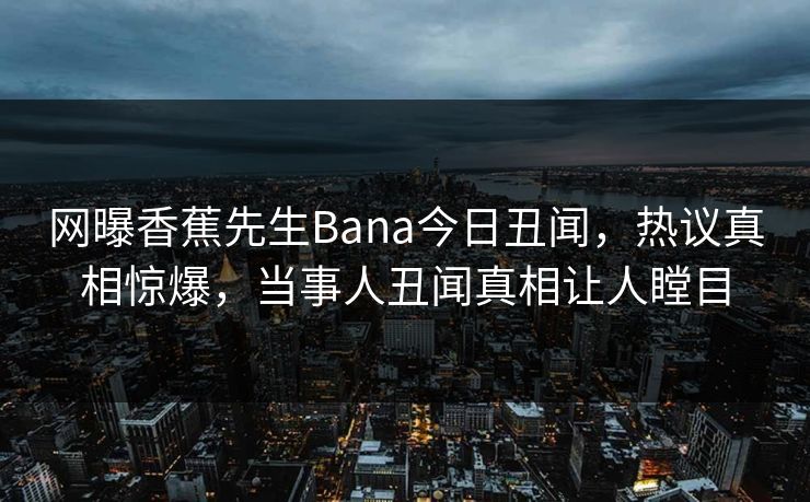 网曝香蕉先生Bana今日丑闻，热议真相惊爆，当事人丑闻真相让人瞠目
