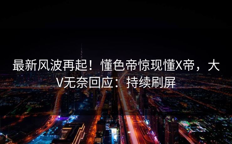 最新风波再起！懂色帝惊现懂X帝，大V无奈回应：持续刷屏  第1张