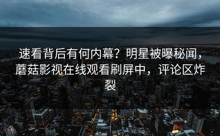 速看背后有何内幕？明星被曝秘闻，蘑菇影视在线观看刷屏中，评论区炸裂  第1张