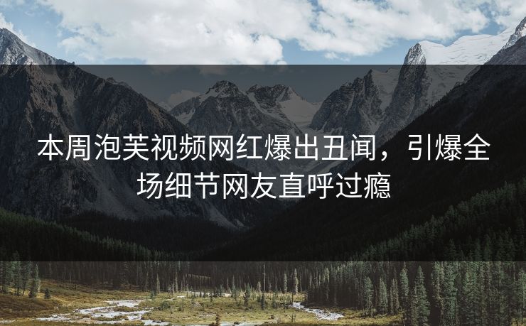 本周泡芙视频网红爆出丑闻，引爆全场细节网友直呼过瘾