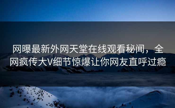 网曝最新外网天堂在线观看秘闻，全网疯传大V细节惊爆让你网友直呼过瘾  第1张
