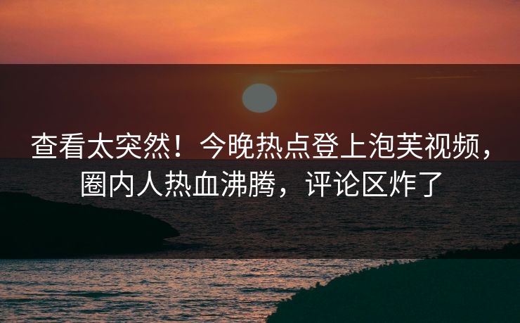 查看太突然！今晚热点登上泡芙视频，圈内人热血沸腾，评论区炸了  第1张