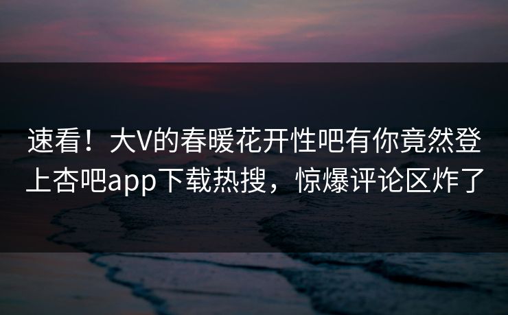 速看！大V的春暖花开性吧有你竟然登上杏吧app下载热搜，惊爆评论区炸了