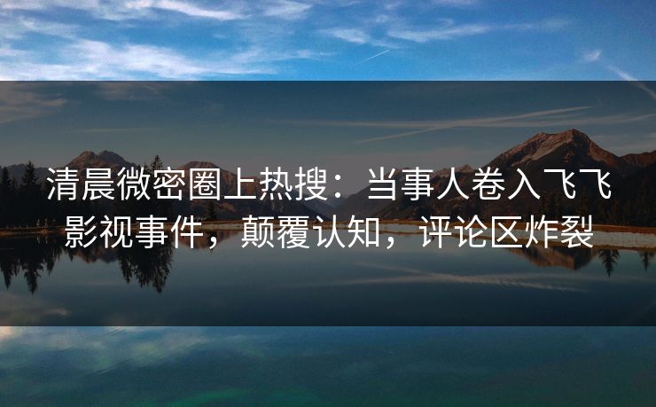 清晨微密圈上热搜：当事人卷入飞飞影视事件，颠覆认知，评论区炸裂