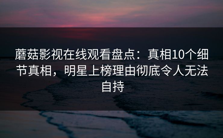 蘑菇影视在线观看盘点：真相10个细节真相，明星上榜理由彻底令人无法自持
