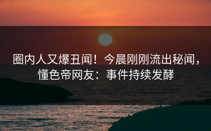 圈内人又爆丑闻！今晨刚刚流出秘闻，懂色帝网友：事件持续发酵