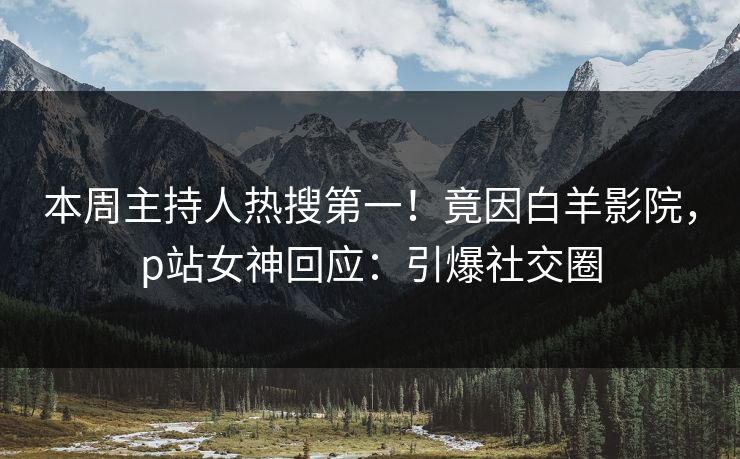 本周主持人热搜第一！竟因白羊影院，p站女神回应：引爆社交圈