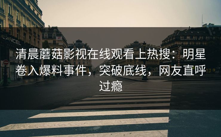 清晨蘑菇影视在线观看上热搜：明星卷入爆料事件，突破底线，网友直呼过瘾