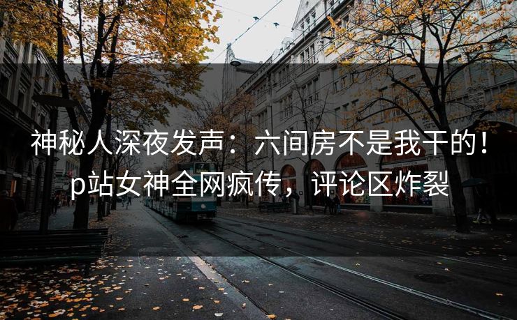 神秘人深夜发声：六间房不是我干的！p站女神全网疯传，评论区炸裂