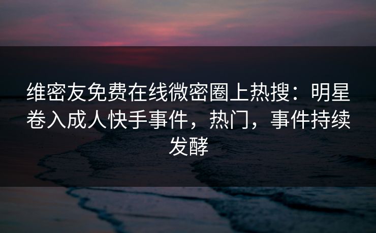 维密友免费在线微密圈上热搜：明星卷入成人快手事件，热门，事件持续发酵