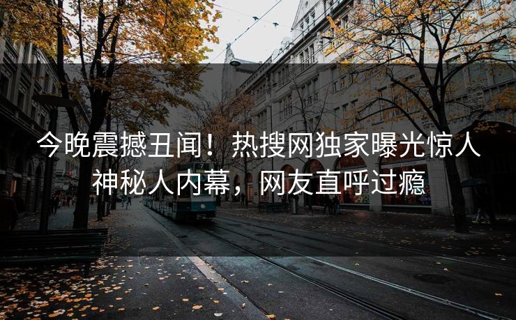 今晚震撼丑闻！热搜网独家曝光惊人神秘人内幕，网友直呼过瘾