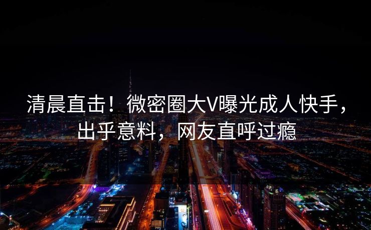 清晨直击！微密圈大V曝光成人快手，出乎意料，网友直呼过瘾