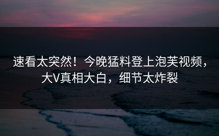 速看太突然！今晚猛料登上泡芙视频，大V真相大白，细节太炸裂