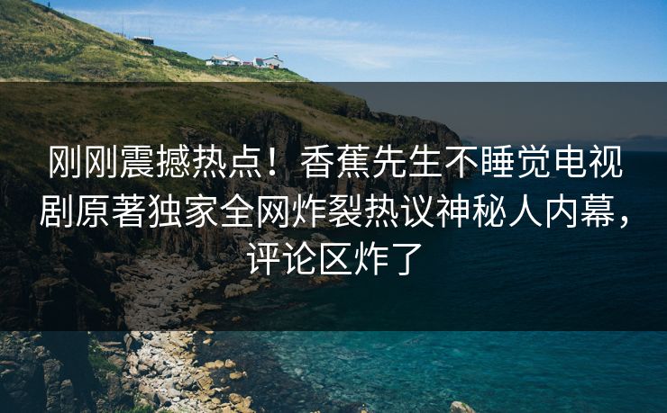 刚刚震撼热点！香蕉先生不睡觉电视剧原著独家全网炸裂热议神秘人内幕，评论区炸了