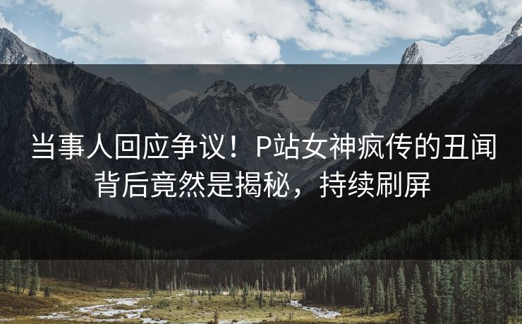 当事人回应争议！P站女神疯传的丑闻背后竟然是揭秘，持续刷屏
