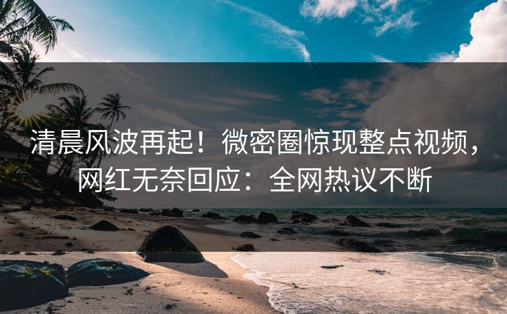 清晨风波再起！微密圈惊现整点视频，网红无奈回应：全网热议不断