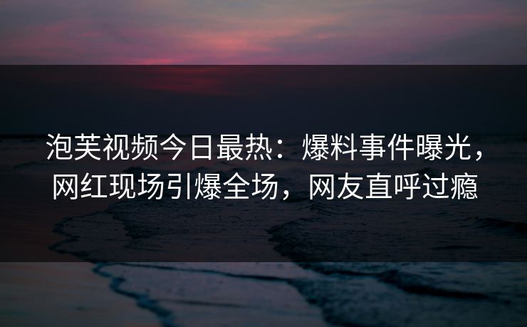 泡芙视频今日最热：爆料事件曝光，网红现场引爆全场，网友直呼过瘾