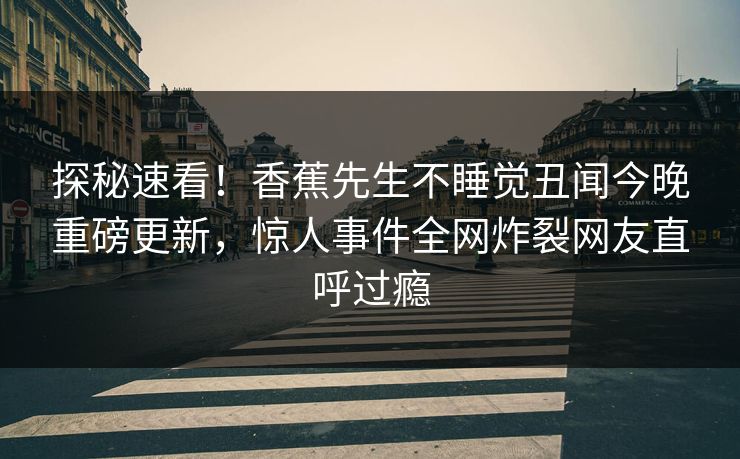 探秘速看！香蕉先生不睡觉丑闻今晚重磅更新，惊人事件全网炸裂网友直呼过瘾