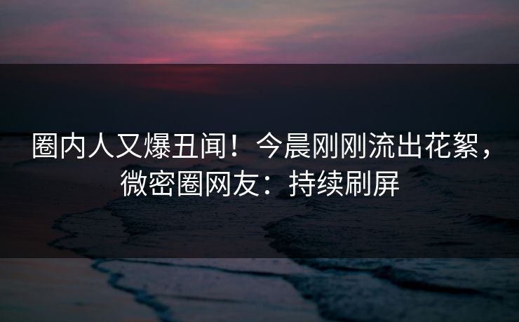 圈内人又爆丑闻！今晨刚刚流出花絮，微密圈网友：持续刷屏