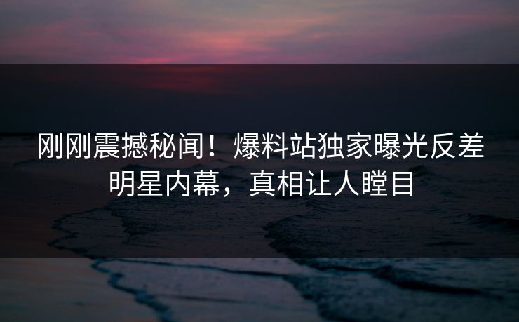 刚刚震撼秘闻！爆料站独家曝光反差明星内幕，真相让人瞠目