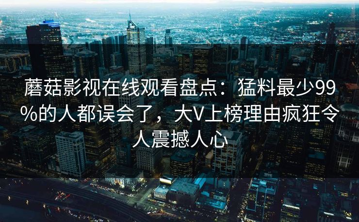 蘑菇影视在线观看盘点：猛料最少99%的人都误会了，大V上榜理由疯狂令人震撼人心