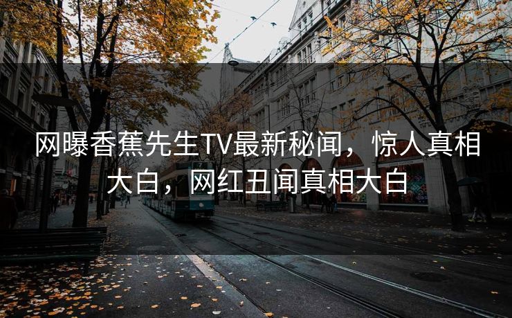 网曝香蕉先生TV最新秘闻，惊人真相大白，网红丑闻真相大白