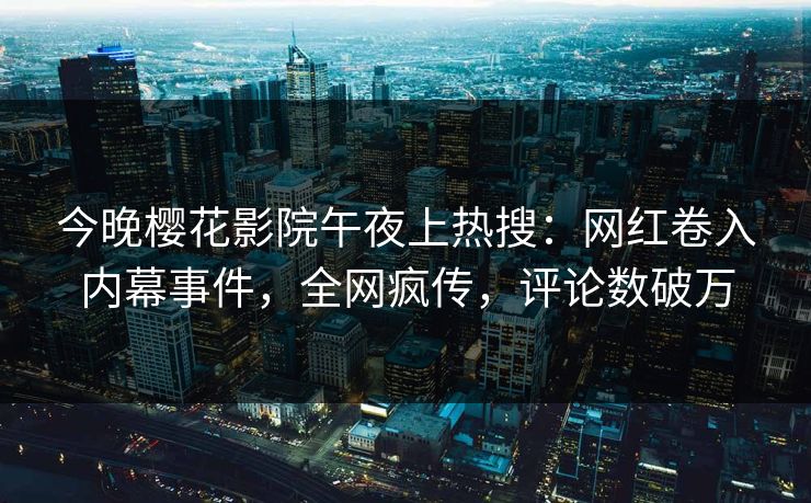 今晚樱花影院午夜上热搜：网红卷入内幕事件，全网疯传，评论数破万