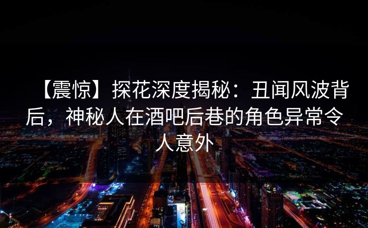 【震惊】探花深度揭秘：丑闻风波背后，神秘人在酒吧后巷的角色异常令人意外