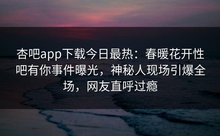 杏吧app下载今日最热：春暖花开性吧有你事件曝光，神秘人现场引爆全场，网友直呼过瘾