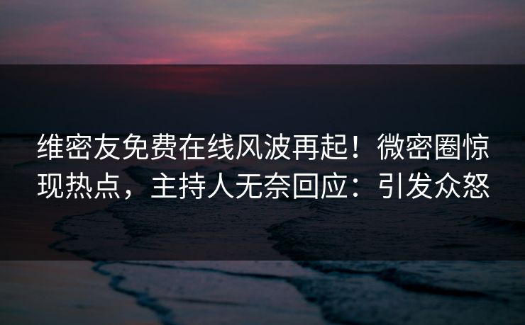 维密友免费在线风波再起！微密圈惊现热点，主持人无奈回应：引发众怒