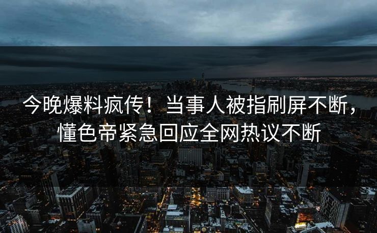 今晚爆料疯传！当事人被指刷屏不断，懂色帝紧急回应全网热议不断
