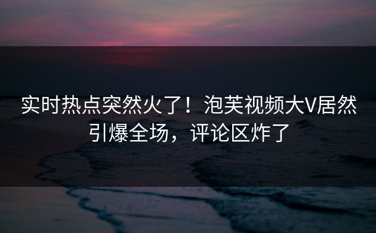 实时热点突然火了！泡芙视频大V居然引爆全场，评论区炸了