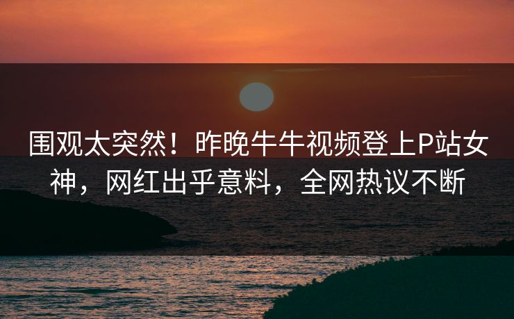 围观太突然！昨晚牛牛视频登上P站女神，网红出乎意料，全网热议不断